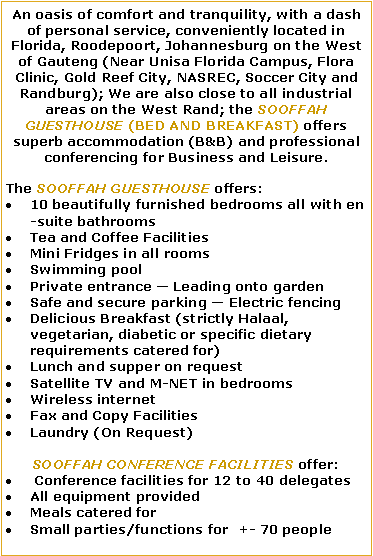 Text Box: An oasis of comfort and tranquility, with a dash of personal service, conveniently located in Florida, Roodepoort, Johannesburg on the West of Gauteng (Near Unisa Florida Campus, Flora Clinic, Gold Reef City, NASREC, Soccer City and Randburg); We are also close to all industrial areas on the West Rand; the SOOFFAH GUESTHOUSE (BED AND BREAKFAST) offers superb accommodation (B&B) and professional conferencing for Business and Leisure.The SOOFFAH GUESTHOUSE offers: 10 beautifully furnished bedrooms all with en-suite bathroomsTea and Coffee FacilitiesMini Fridges in all roomsSwimming poolPrivate entrance  Leading onto gardenSafe and secure parking  Electric fencingDelicious Breakfast (strictly Halaal, vegetarian, diabetic or specific dietary requirements catered for)Lunch and supper on requestSatellite TV and M-NET in bedroomsWireless internetFax and Copy FacilitiesLaundry (On Request)SOOFFAH CONFERENCE FACILITIES offer: Conference facilities for 12 to 40 delegatesAll equipment provided   Meals catered forSmall parties/functions for  +- 70 people   